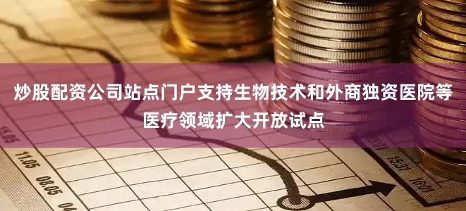 炒股配资公司站点门户支持生物技术和外商独资医院等医疗领域扩大开放试点
