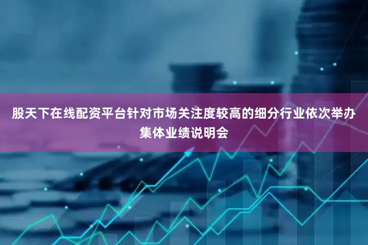 股天下在线配资平台针对市场关注度较高的细分行业依次举办集体业绩说明会