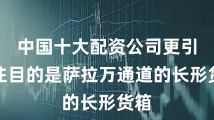 中国十大配资公司更引人注目的是萨拉万通道的长形货箱