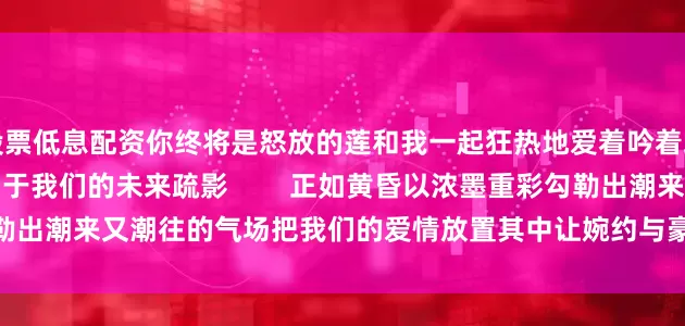 股票低息配资你终将是怒放的莲和我一起狂热地爱着吟着竭尽你的全部暗香喷绘出属于我们的未来疏影        正如黄昏以浓墨重彩勾勒出潮来又潮往的气场把我们的爱情放置其中让婉约与豪放合流并存        #诗歌#