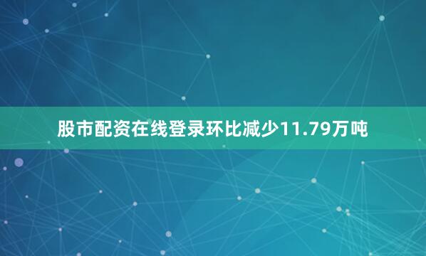 股市配资在线登录环比减少11.79万吨