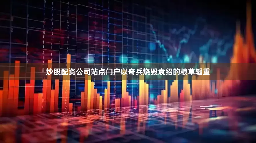 炒股配资公司站点门户以奇兵烧毁袁绍的粮草辎重