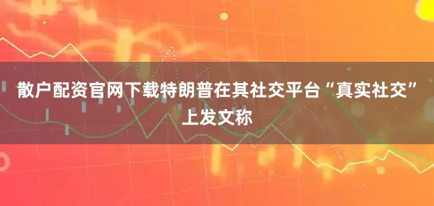 散户配资官网下载特朗普在其社交平台“真实社交”上发文称