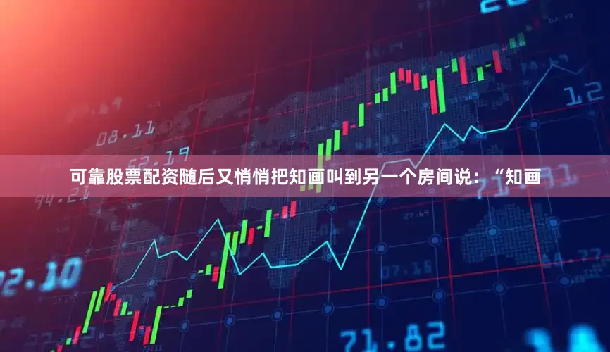 可靠股票配资随后又悄悄把知画叫到另一个房间说：“知画