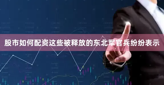 股市如何配资这些被释放的东北军官兵纷纷表示