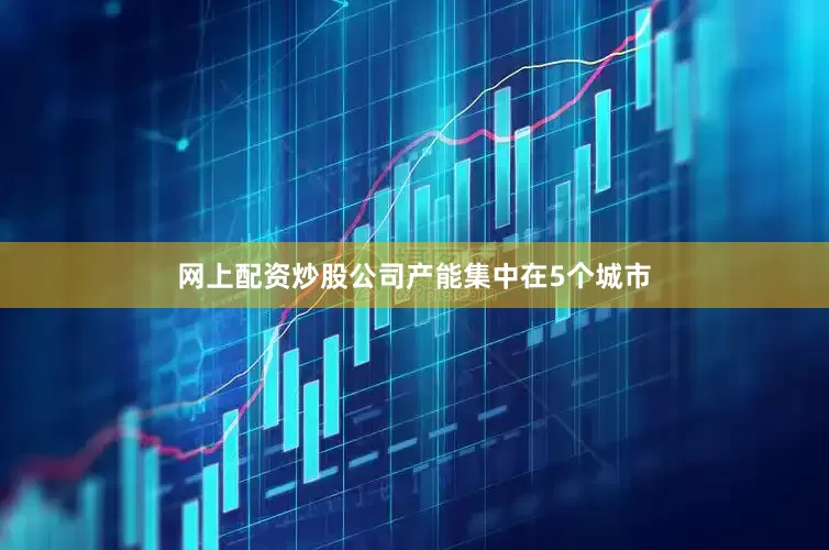 网上配资炒股公司产能集中在5个城市
