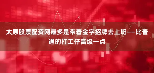 太原股票配资网最多是带着金字招牌去上班——比普通的打工仔高级一点