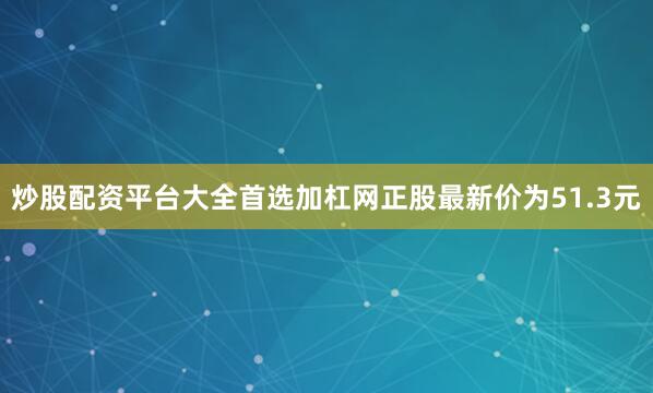 炒股配资平台大全首选加杠网正股最新价为51.3元